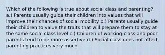 Which of the following is true about social class and parenting? a.) Parents usually guide their children into values that will improve their chances of social mobility b.) Parents usually guide their children to value the traits that will prepare them to stay at the same social class level c.) Children of working-class and poor parents tend to be more assertive d.) Social class does not affect parenting practices very much