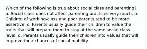 Which of the following is true about social class and parenting? a. Social class does not affect parenting practices very much. b. Children of working-class and poor parents tend to be more assertive. c. Parents usually guide their children to value the traits that will prepare them to stay at the same social class level. d. Parents usually guide their children into values that will improve their chances of social mobility.