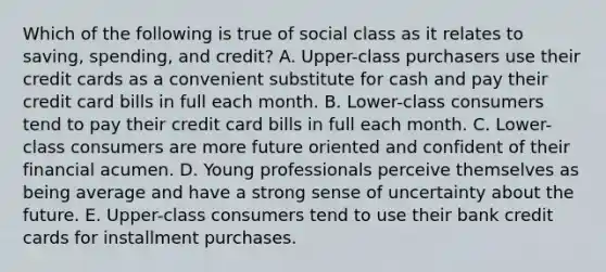 Which of the following is true of social class as it relates to saving, spending, and credit? A. Upper-class purchasers use their credit cards as a convenient substitute for cash and pay their credit card bills in full each month. B. Lower-class consumers tend to pay their credit card bills in full each month. C. Lower-class consumers are more future oriented and confident of their financial acumen. D. Young professionals perceive themselves as being average and have a strong sense of uncertainty about the future. E. Upper-class consumers tend to use their bank credit cards for installment purchases.