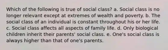 Which of the following is true of social class? a. Social class is no longer relevant except at extremes of wealth and poverty. b. The social class of an individual is constant throughout his or her life. c. Social class affects all aspects of family life. d. Only biological children inherit their parents' social class. e. One's social class is always higher than that of one's parents.