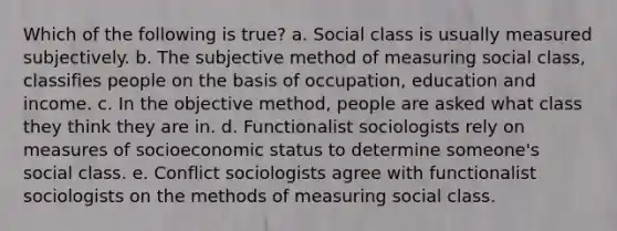 Which of the following is true? a. Social class is usually measured subjectively. b. The subjective method of measuring social class, classifies people on the basis of occupation, education and income. c. In the objective method, people are asked what class they think they are in. d. Functionalist sociologists rely on measures of socioeconomic status to determine someone's social class. e. Conflict sociologists agree with functionalist sociologists on the methods of measuring social class.