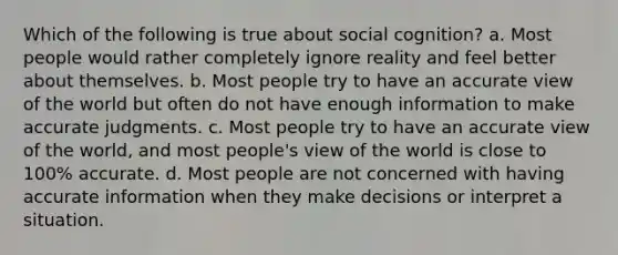 Which of the following is true about social cognition? a. Most people would rather completely ignore reality and feel better about themselves. b. Most people try to have an accurate view of the world but often do not have enough information to make accurate judgments. c. Most people try to have an accurate view of the world, and most people's view of the world is close to 100% accurate. d. Most people are not concerned with having accurate information when they make decisions or interpret a situation.