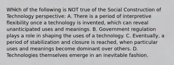 Which of the following is NOT true of the Social Construction of Technology perspective: A. There is a period of interpretive flexibility once a technology is invented, which can reveal unanticipated uses and meanings. B. Government regulation plays a role in shaping the uses of a technology. C. Eventually, a period of stabilization and closure is reached, when particular uses and meanings become dominant over others. D. Technologies themselves emerge in an inevitable fashion.