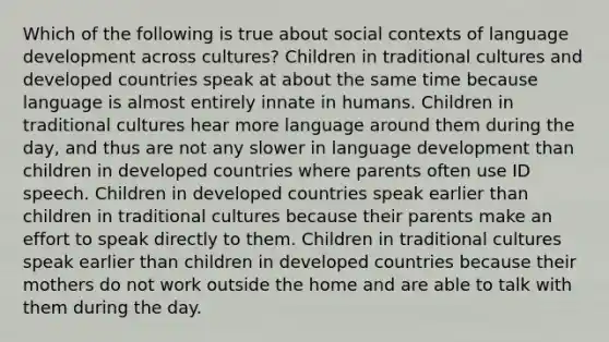 Which of the following is true about social contexts of language development across cultures? Children in traditional cultures and developed countries speak at about the same time because language is almost entirely innate in humans. Children in traditional cultures hear more language around them during the day, and thus are not any slower in language development than children in developed countries where parents often use ID speech. Children in developed countries speak earlier than children in traditional cultures because their parents make an effort to speak directly to them. Children in traditional cultures speak earlier than children in developed countries because their mothers do not work outside the home and are able to talk with them during the day.