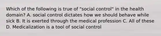 Which of the following is true of "social control" in the health domain? A. social control dictates how we should behave while sick B. It is exerted through the medical profession C. All of these D. Medicalization is a tool of social control