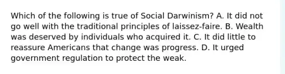 Which of the following is true of Social Darwinism? A. It did not go well with the traditional principles of laissez-faire. B. Wealth was deserved by individuals who acquired it. C. It did little to reassure Americans that change was progress. D. It urged government regulation to protect the weak.