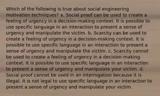 Which of the following is true about social engineering motivation techniques? a. Social proof can be used to create a feeling of urgency in a decision-making context. It is possible to use specific language in an interaction to present a sense of urgency and manipulate the victim. b. Scarcity can be used to create a feeling of urgency in a decision-making context. It is possible to use specific language in an interaction to present a sense of urgency and manipulate the victim. c. Scarcity cannot be used to create a feeling of urgency in a decision-making context. It is possible to use specific language in an interaction to present a sense of urgency and manipulate your victim. d. Social proof cannot be used in an interrogation because it is illegal. It is not legal to use specific language in an interaction to present a sense of urgency and manipulate your victim.