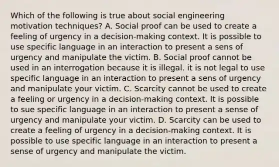 Which of the following is true about social engineering motivation techniques? A. Social proof can be used to create a feeling of urgency in a decision-making context. It is possible to use specific language in an interaction to present a sens of urgency and manipulate the victim. B. Social proof cannot be used in an interrogation because it is illegal. it is not legal to use specific language in an interaction to present a sens of urgency and manipulate your victim. C. Scarcity cannot be used to create a feeling or urgency in a decision-making context. It is possible to sue specific language in an interaction to present a sense of urgency and manipulate your victim. D. Scarcity can be used to create a feeling of urgency in a decision-making context. It is possible to use specific language in an interaction to present a sense of urgency and manipulate the victim.