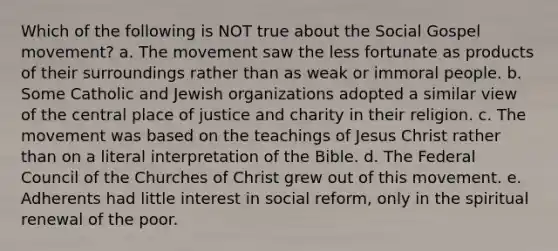 Which of the following is NOT true about the Social Gospel movement? a. The movement saw the less fortunate as products of their surroundings rather than as weak or immoral people. b. Some Catholic and Jewish organizations adopted a similar view of the central place of justice and charity in their religion. c. The movement was based on the teachings of Jesus Christ rather than on a literal interpretation of the Bible. d. The Federal Council of the Churches of Christ grew out of this movement. e. Adherents had little interest in social reform, only in the spiritual renewal of the poor.