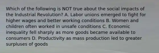 Which of the following is NOT true about the social impacts of the Industrial Revolution? A. Labor unions emerged to fight for higher wages and better working conditions B. Women and children often worked in unsafe conditions C. Economic inequality fell sharply as more goods became available to consumers D. Productivity as mass production led to greater surpluses of goods