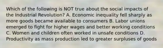 Which of the following is NOT true about the social impacts of the Industrial Revolution? A. Economic inequality fell sharply as more goods became available to consumers B. Labor unions emerged to fight for higher wages and better working conditions C. Women and children often worked in unsafe conditions D. Productivity as mass production led to greater surpluses of goods