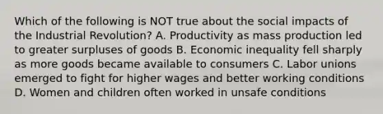 Which of the following is NOT true about the social impacts of the Industrial Revolution? A. Productivity as mass production led to greater surpluses of goods B. Economic inequality fell sharply as more goods became available to consumers C. Labor unions emerged to fight for higher wages and better working conditions D. Women and children often worked in unsafe conditions