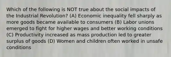 Which of the following is NOT true about the social impacts of the Industrial Revolution? (A) Economic inequality fell sharply as more goods became available to consumers (B) Labor unions emerged to fight for higher wages and better working conditions (C) Productivity increased as mass production led to greater surplus of goods (D) Women and children often worked in unsafe conditions