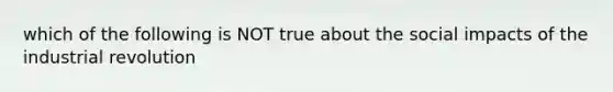 which of the following is NOT true about the social impacts of the industrial revolution