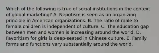 Which of the following is true of social institutions in the context of global marketing? A. Nepotism is seen as an organizing principle in American organizations. B. The ratio of male to female children is independent of culture. C. The education gap between men and women is increasing around the world. D. Favoritism for girls is deep-seated in Chinese culture. E. Family forms and functions vary substantially around the world.