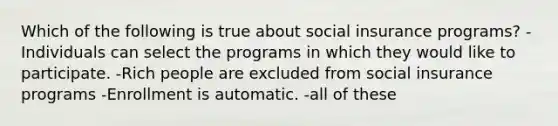 Which of the following is true about social insurance programs? -Individuals can select the programs in which they would like to participate. -Rich people are excluded from social insurance programs -Enrollment is automatic. -all of these