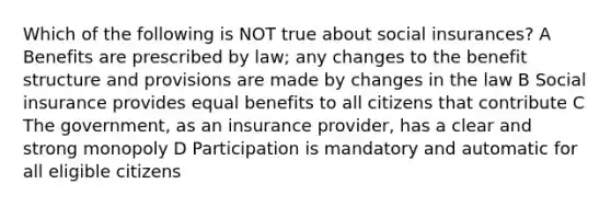 Which of the following is NOT true about social insurances? A Benefits are prescribed by law; any changes to the benefit structure and provisions are made by changes in the law B Social insurance provides equal benefits to all citizens that contribute C The government, as an insurance provider, has a clear and strong monopoly D Participation is mandatory and automatic for all eligible citizens