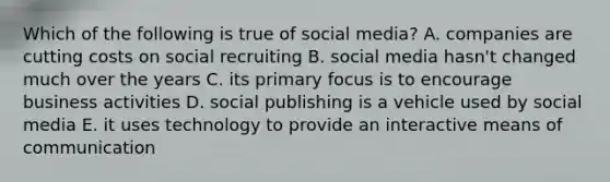 Which of the following is true of social media? A. companies are cutting costs on social recruiting B. social media hasn't changed much over the years C. its primary focus is to encourage business activities D. social publishing is a vehicle used by social media E. it uses technology to provide an interactive means of communication