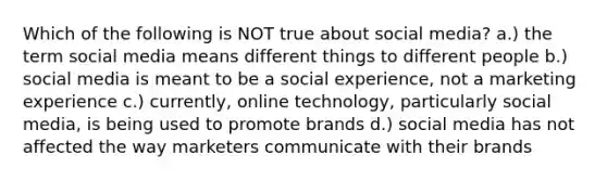 Which of the following is NOT true about social media? a.) the term social media means different things to different people b.) social media is meant to be a social experience, not a marketing experience c.) currently, online technology, particularly social media, is being used to promote brands d.) social media has not affected the way marketers communicate with their brands