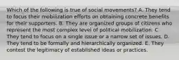 Which of the following is true of social movements? A. They tend to focus their mobilization efforts on obtaining concrete benefits for their supporters. B. They are organized groups of citizens who represent the most complex level of political mobilization. C. They tend to focus on a single issue or a narrow set of issues. D. They tend to be formally and hierarchically organized. E. They contest the legitimacy of established ideas or practices.