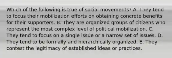 Which of the following is true of social movements? A. They tend to focus their mobilization efforts on obtaining concrete benefits for their supporters. B. They are organized groups of citizens who represent the most complex level of political mobilization. C. They tend to focus on a single issue or a narrow set of issues. D. They tend to be formally and hierarchically organized. E. They contest the legitimacy of established ideas or practices.