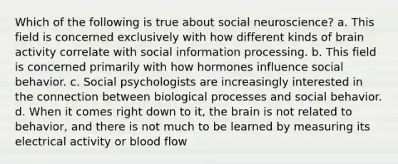 Which of the following is true about social neuroscience? a. This field is concerned exclusively with how different kinds of brain activity correlate with social information processing. b. This field is concerned primarily with how hormones influence social behavior. c. Social psychologists are increasingly interested in the connection between biological processes and social behavior. d. When it comes right down to it, the brain is not related to behavior, and there is not much to be learned by measuring its electrical activity or blood flow