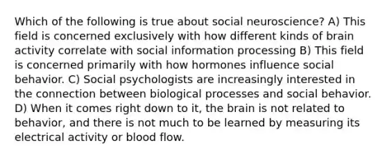 Which of the following is true about social neuroscience? A) This field is concerned exclusively with how different kinds of brain activity correlate with social information processing B) This field is concerned primarily with how hormones influence social behavior. C) Social psychologists are increasingly interested in the connection between biological processes and social behavior. D) When it comes right down to it, <a href='https://www.questionai.com/knowledge/kLMtJeqKp6-the-brain' class='anchor-knowledge'>the brain</a> is not related to behavior, and there is not much to be learned by measuring its electrical activity or blood flow.