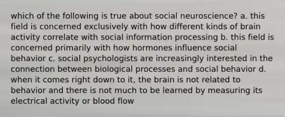 which of the following is true about social neuroscience? a. this field is concerned exclusively with how different kinds of brain activity correlate with social information processing b. this field is concerned primarily with how hormones influence social behavior c. social psychologists are increasingly interested in the connection between biological processes and social behavior d. when it comes right down to it, the brain is not related to behavior and there is not much to be learned by measuring its electrical activity or blood flow