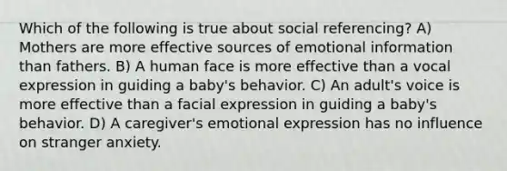 Which of the following is true about social referencing? A) Mothers are more effective sources of emotional information than fathers. B) A human face is more effective than a vocal expression in guiding a baby's behavior. C) An adult's voice is more effective than a facial expression in guiding a baby's behavior. D) A caregiver's emotional expression has no influence on stranger anxiety.