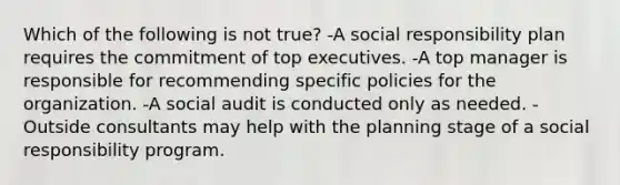 Which of the following is not true? -A social responsibility plan requires the commitment of top executives. -A top manager is responsible for recommending specific policies for the organization. -A social audit is conducted only as needed. -Outside consultants may help with the planning stage of a social responsibility program.