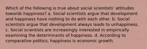 Which of the following is true about social scientists' attitudes towards happiness? a. Social scientists argue that development and happiness have nothing to do with each other. b. Social scientists argue that development always leads to unhappiness. c. Social scientists are increasingly interested in empirically examining the determinants of happiness. d. According to comparative politics, happiness is economic growth.