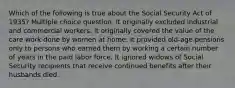 Which of the following is true about the Social Security Act of 1935? Multiple choice question. It originally excluded industrial and commercial workers. It originally covered the value of the care work done by women at home. It provided old-age pensions only to persons who earned them by working a certain number of years in the paid labor force. It ignored widows of Social Security recipients that receive continued benefits after their husbands died.