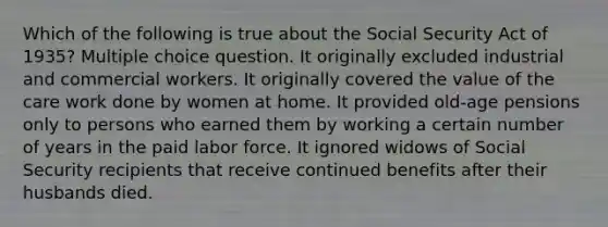 Which of the following is true about the Social Security Act of 1935? Multiple choice question. It originally excluded industrial and commercial workers. It originally covered the value of the care work done by women at home. It provided old-age pensions only to persons who earned them by working a certain number of years in the paid labor force. It ignored widows of Social Security recipients that receive continued benefits after their husbands died.