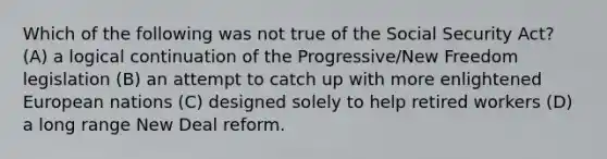 Which of the following was not true of the Social Security Act? (A) a logical continuation of the Progressive/New Freedom legislation (B) an attempt to catch up with more enlightened European nations (C) designed solely to help retired workers (D) a long range New Deal reform.