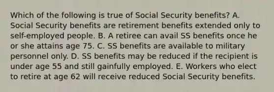 Which of the following is true of Social Security benefits? A. Social Security benefits are retirement benefits extended only to self-employed people. B. A retiree can avail SS benefits once he or she attains age 75. C. SS benefits are available to military personnel only. D. SS benefits may be reduced if the recipient is under age 55 and still gainfully employed. E. Workers who elect to retire at age 62 will receive reduced Social Security benefits.