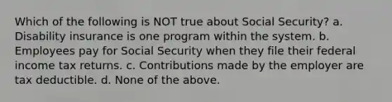 Which of the following is NOT true about Social Security? a. Disability insurance is one program within the system. b. Employees pay for Social Security when they file their federal income tax returns. c. Contributions made by the employer are tax deductible. d. None of the above.