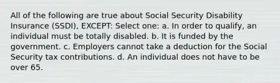 All of the following are true about Social Security Disability Insurance (SSDI), EXCEPT: Select one: a. In order to qualify, an individual must be totally disabled. b. It is funded by the government. c. Employers cannot take a deduction for the Social Security tax contributions. d. An individual does not have to be over 65.