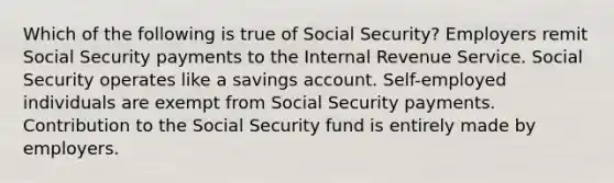 Which of the following is true of Social Security? Employers remit Social Security payments to the Internal Revenue Service. Social Security operates like a savings account. Self-employed individuals are exempt from Social Security payments. Contribution to the Social Security fund is entirely made by employers.