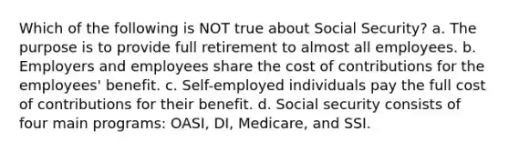 Which of the following is NOT true about Social Security? a. The purpose is to provide full retirement to almost all employees. b. Employers and employees share the cost of contributions for the employees' benefit. c. Self-employed individuals pay the full cost of contributions for their benefit. d. Social security consists of four main programs: OASI, DI, Medicare, and SSI.