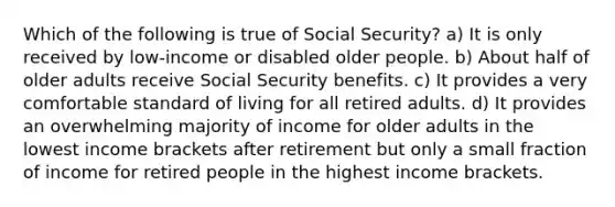 Which of the following is true of Social Security? a) It is only received by low-income or disabled older people. b) About half of older adults receive Social Security benefits. c) It provides a very comfortable standard of living for all retired adults. d) It provides an overwhelming majority of income for older adults in the lowest income brackets after retirement but only a small fraction of income for retired people in the highest income brackets.