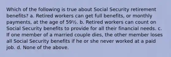 Which of the following is true about Social Security retirement benefits? a. Retired workers can get full benefits, or monthly payments, at the age of 59½. b. Retired workers can count on Social Security benefits to provide for all their financial needs. c. If one member of a married couple dies, the other member loses all Social Security benefits if he or she never worked at a paid job. d. None of the above.