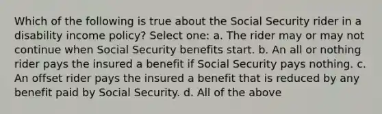 Which of the following is true about the Social Security rider in a disability income policy? Select one: a. The rider may or may not continue when Social Security benefits start. b. An all or nothing rider pays the insured a benefit if Social Security pays nothing. c. An offset rider pays the insured a benefit that is reduced by any benefit paid by Social Security. d. All of the above