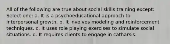 All of the following are true about social skills training except: Select one: a. It is a psychoeducational approach to interpersonal growth. b. It involves modeling and reinforcement techniques. c. It uses role playing exercises to simulate social situations. d. It requires clients to engage in catharsis.