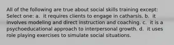 All of the following are true about social skills training except: Select one: a. ​ it requires clients to engage in catharsis. b. ​ it involves modeling and direct instruction and coaching. c. ​ it is a psychoeducational approach to interpersonal growth. d. ​ it uses role playing exercises to simulate social situations.