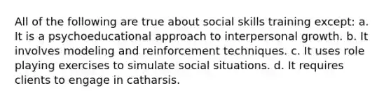 All of the following are true about social skills training except: a. It is a psychoeducational approach to interpersonal growth. b. It involves modeling and reinforcement techniques. c. It uses role playing exercises to simulate social situations. d. It requires clients to engage in catharsis.