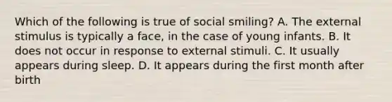 Which of the following is true of social smiling? A. The external stimulus is typically a face, in the case of young infants. B. It does not occur in response to external stimuli. C. It usually appears during sleep. D. It appears during the first month after birth