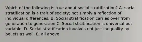 Which of the following is true about social stratification? A. social stratification is a trait of society; not simply a reflection of individual differences. B. Social stratification carries over from generation to generation C. Social stratification is universal but variable. D. Social stratification involves not just inequality by beliefs as well. E. all above