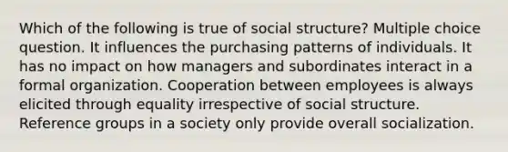 Which of the following is true of social structure? Multiple choice question. It influences the purchasing patterns of individuals. It has no impact on how managers and subordinates interact in a formal organization. Cooperation between employees is always elicited through equality irrespective of social structure. Reference groups in a society only provide overall socialization.