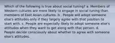 Which of the following is true about social tuning? a. Members of Western cultures are more likely to engage in social tuning than members of East Asian cultures. b . People will adopt someone else's attitudes only if they largely agree with that position to start with. c. People are especially likely to adopt someone else's attitudes when they want to get along with that person. d. People decide consciously about whether to agree with someone else's attitudes.