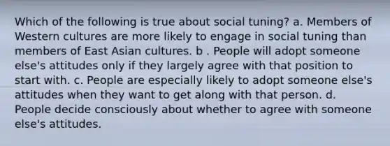 Which of the following is true about social tuning? a. Members of Western cultures are more likely to engage in social tuning than members of East Asian cultures. b . People will adopt someone else's attitudes only if they largely agree with that position to start with. c. People are especially likely to adopt someone else's attitudes when they want to get along with that person. d. People decide consciously about whether to agree with someone else's attitudes.